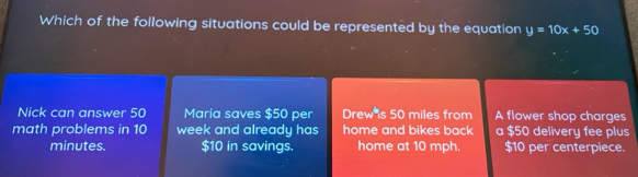 Which of the following situations could be represented by the equation y=10x+50
Nick can answer 50 Maria saves $50 per Drew s 50 miles from A flower shop charges
math problems in 10 week and already has home and bikes back a $50 delivery fee plus
minutes. $10 in savings. home at 10 mph. $10 per centerpiece.