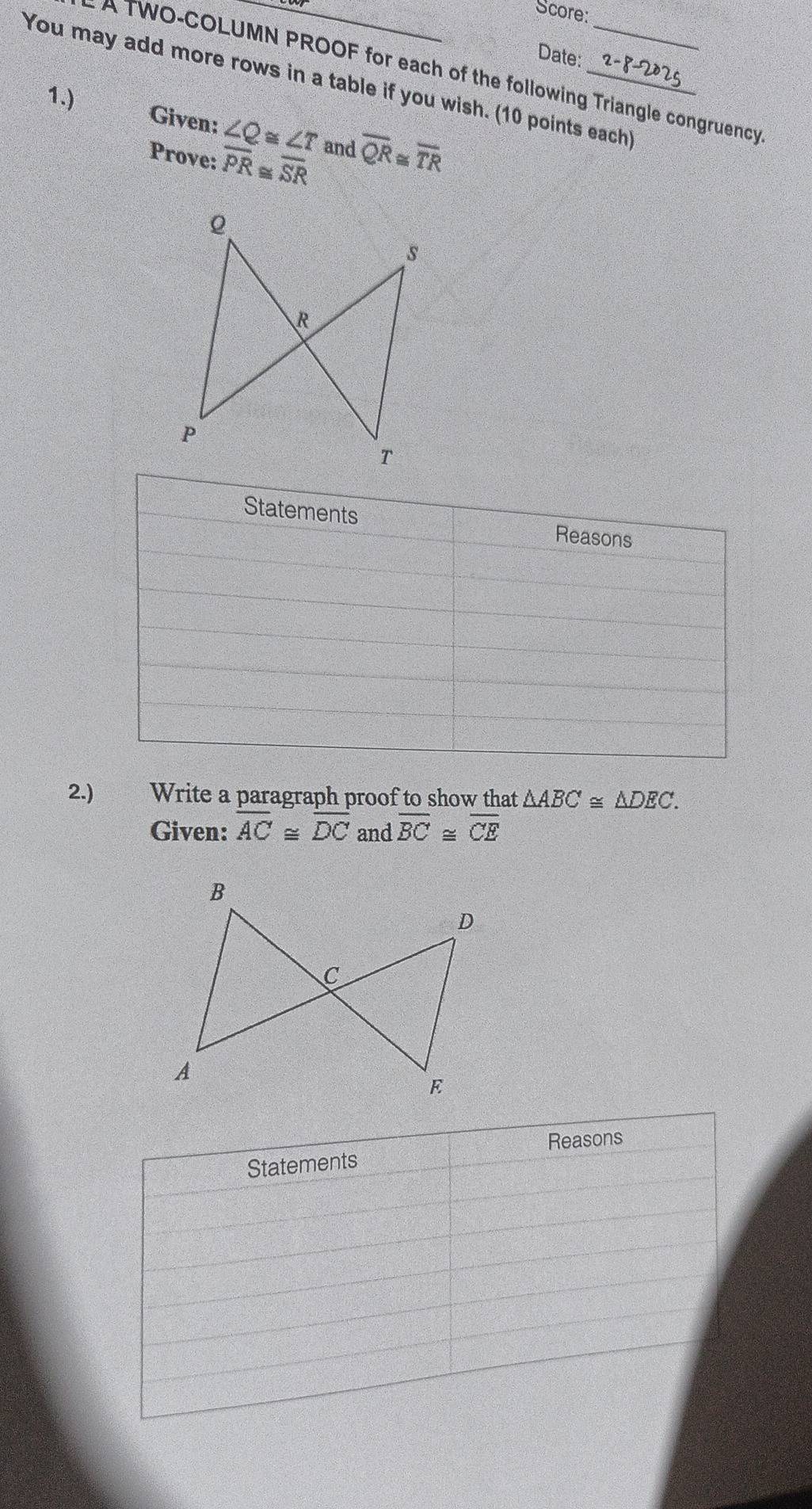 Score: 
Date: 
* A TWO-COLUMN PROOF for each of the following Triangle congruency 
You may add more rows in a table if you wish. (10 points each) 
1.) 
Given: ∠ Q≌ ∠ T
Prove: overline PR≌ overline SR and overline QR≌ overline TR
2.) Write a paragraph proof to show that △ ABC≌ △ DEC. 
Given: overline AC≌ overline DC and overline BC≌ overline CE