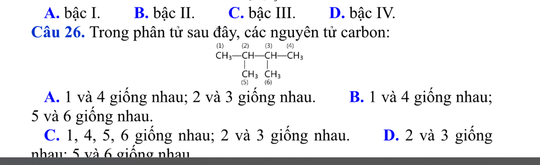 A. bậc I. B. bậc II. C. bậc III. D. bậc IV.
Câu 26. Trong phân tử sau đây, các nguyên tử carbon:
1 (2)(3)(4) 
beginarrayr CH_3-CH-CH-CH_3CH_3CH_3CH_3
A. 1 và 4 giồng nhau; 2 và 3 giống nhau. B. 1 và 4 giống nhau;
5 và 6 giống nhau.
C. 1, 4, 5, 6 giống nhau; 2 và 3 giống nhau. D. 2 và 3 giống
nhau: 5 và 6 giống nhay