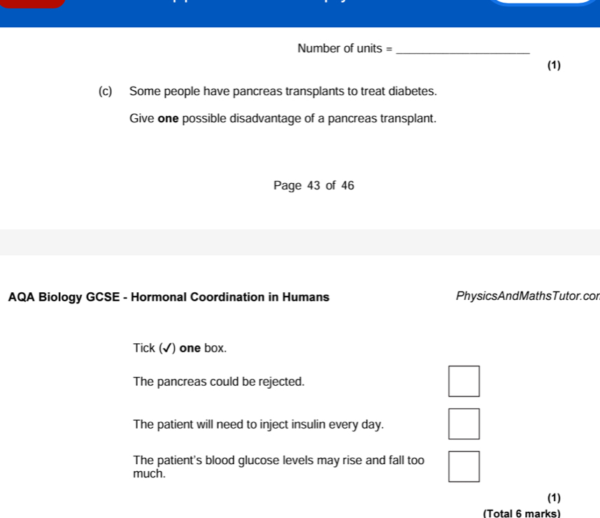 Number of units =_
(1)
(c) Some people have pancreas transplants to treat diabetes.
Give one possible disadvantage of a pancreas transplant.
Page 43 of 46
AQA Biology GCSE - Hormonal Coordination in Humans PhysicsAndMathsTutor. cor
Tick (√) one box.
The pancreas could be rejected.
The patient will need to inject insulin every day.
The patient's blood glucose levels may rise and fall too
much.
(1)
(Total 6 marks)