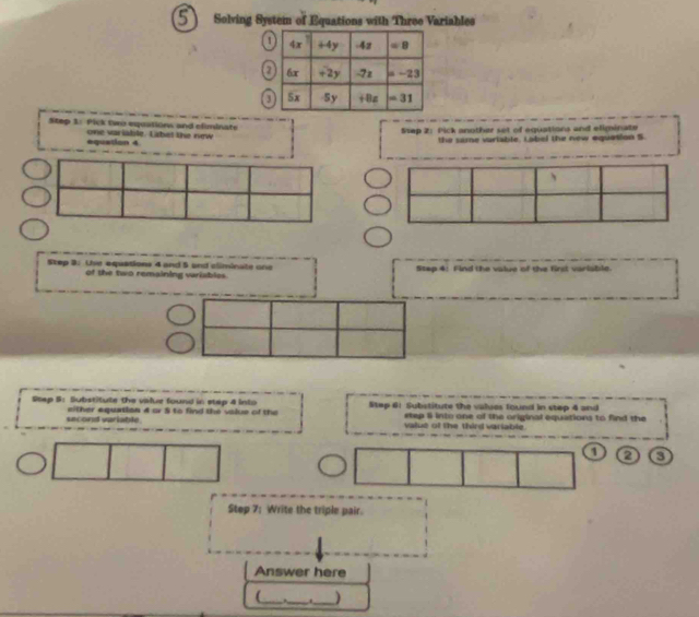 Solving System of Equations with Three Variables
5       
1
7
Step 3: Pick two equations and eliminate
Sep 2: Pick another set of equations and eliminate
one variadite. Labet the new the same variable, Label the new equation S
equation 4
Step 3: Use equations 4 and 5 and climinate one Step 4: Find the value of the first variable.
of the two remaining variables
Stap 5: Substitute the value found in stap 4 into Step 61 Substitute the values found in step 4 and
second variable. either equatian 4 or 5 to find the valus of the etep li into one of the original equations to find the
value of the third variable.
1 2 3
Step 7: Write the triple pair.
Answer here
(_ __)