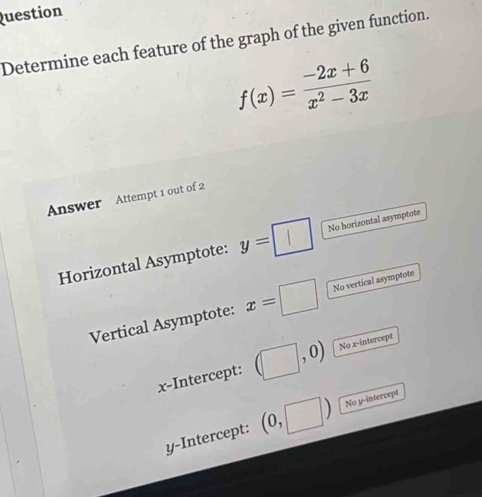 Question 
Determine each feature of the graph of the given function.
f(x)= (-2x+6)/x^2-3x 
Answer Attempt 1 out of 2 
Horizontal Asymptote: y= No horizontal asymptote 
Vertical Asymptote: x=□ No vertical asymptote 
x-Intercept: No x-intercept 
y-Intercept: (0,□ l) No y-intercept