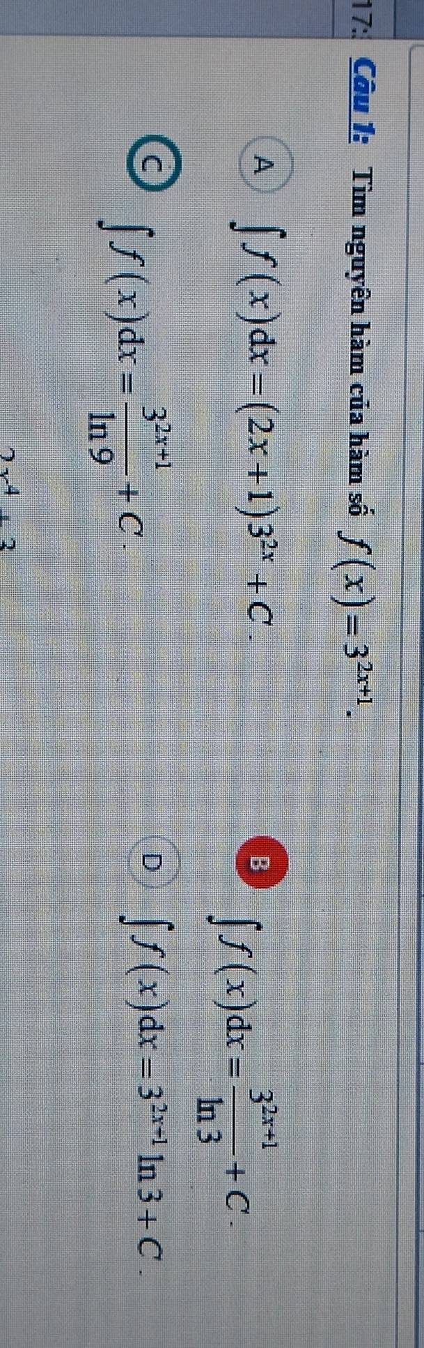 17:. Câu 1: Tìm nguyên hàm của hàm số f(x)=3^(2x+1).
A ∈t f(x)dx=(2x+1)3^(2x)+C
B ∈t f(x)dx= (3^(2x+1))/ln 3 +C.
C ∈t f(x)dx= (3^(2x+1))/ln 9 +C
D ∈t f(x)dx=3^(2x+1)ln 3+C.
4· 2