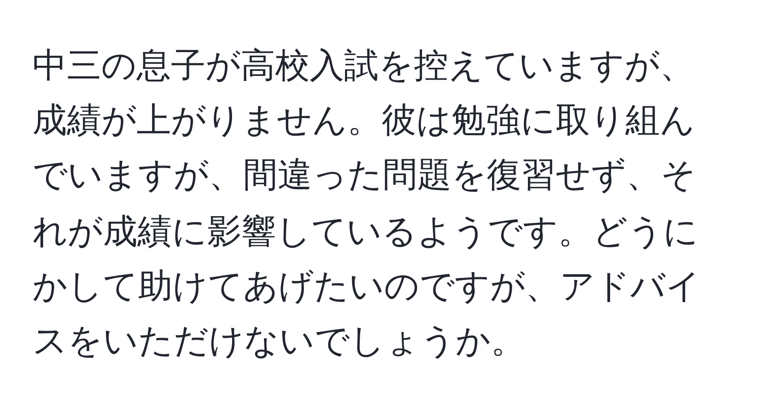 中三の息子が高校入試を控えていますが、成績が上がりません。彼は勉強に取り組んでいますが、間違った問題を復習せず、それが成績に影響しているようです。どうにかして助けてあげたいのですが、アドバイスをいただけないでしょうか。