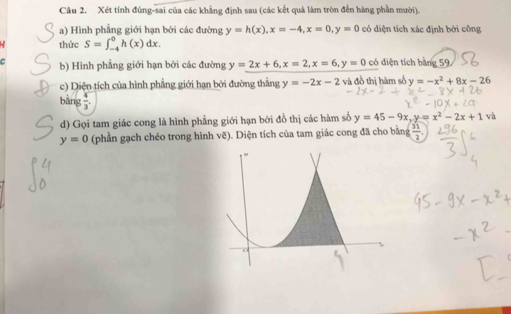 Xét tính đúng-sai của các khẳng định sau (các kết quả làm tròn đến hàng phần mười), 
a) Hình phẳng giới hạn bởi các đường y=h(x), x=-4, x=0, y=0 có diện tích xác định bởi công 
- thức S=∈t _(-4)^0h(x)dx. 
C b) Hình phẳng giới hạn bởi các đường y=2x+6, x=2, x=6, y=0 có diện tích bằng 59 
c) Diện tích của hình phẳng giới hạn bởi đường thẳng y=-2x-2 và đồ thị hàm số y=-x^2+8x-26
bằng  4/3 . 
d) Gọi tam giác cong là hình phẳng giới hạn bởi đồ thị các hàm số y=45-9x, y=x^2-2x+1v
y=0 (phần gạch chéo trong hình vẽ). Diện tích của tam giác cong đã cho bằng  31/2 .