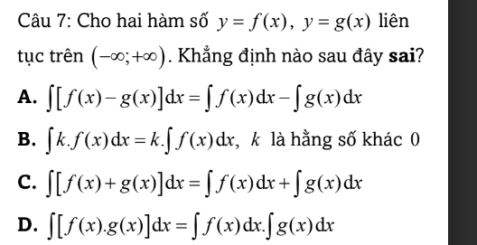 Cho hai hàm số y=f(x), y=g(x) liên
tục trên (-∈fty ;+∈fty ). Khẳng định nào sau đây sai?
A. ∈t [f(x)-g(x)]dx=∈t f(x)dx-∈t g(x)dx
B. ∈t k.f(x)dx=k.∈t f(x)dx ,k là hằng số khác 0
C. ∈t [f(x)+g(x)]dx=∈t f(x)dx+∈t g(x)dx
D. ∈t [f(x).g(x)]dx=∈t f(x)dx.∈t g(x)dx