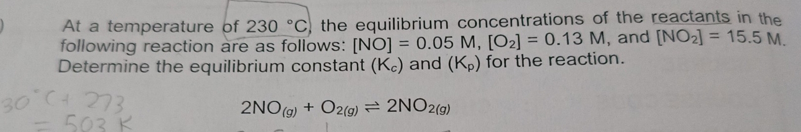 At a temperature of 230°C the equilibrium concentrations of the reactants in the 
following reaction are as follows: [NO]=0.05M, [O_2]=0.13M , and [NO_2]=15.5M. 
Determine the equilibrium constant (K_c) and (K_p) for the reaction.
2NO_(g)+O_2(g)leftharpoons 2NO_2(g)