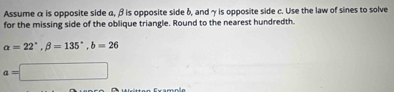 Assume α is opposite side a, β is opposite side b, and γ is opposite side c. Use the law of sines to solve 
for the missing side of the oblique triangle. Round to the nearest hundredth.
alpha =22°, beta =135°, b=26
a=□