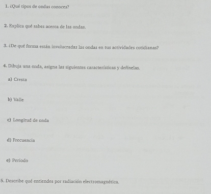 ¿Qué tipos de ondas conoces? 
2. Explica qué sabes acerca de las ondas. 
3. ¿De qué forma están involucradas las ondas en tus actividades cotidianas? 
4. Dibuja una onda, asigna las siguientes características y defínelas. 
a) Cresta 
b) Valle 
c) Longitud de onda 
d) Frecuencia 
e) Período 
5. Describe qué entiendes por radiación electromagnética.