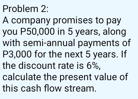 Problem 2: 
A company promises to pay 
you P50,000 in 5 years, along 
with semi-annual payments of
P3,000 for the next 5 years. If 
the discount rate is 6%, 
calculate the present value of 
this cash flow stream.