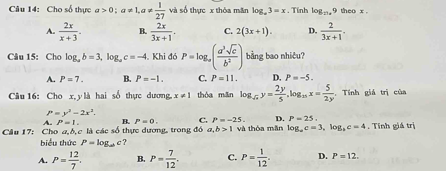 Cho số thực a>0; a!= 1, a!=  1/27  và số thực x thỏa mãn log _a3=x. Tính log _27a9 theo x.
A.  2x/x+3 .  2x/3x+1 . C. 2(3x+1). D.  2/3x+1 . 
B.
Câu 15: Cho log _ab=3, log _ac=-4. Khi đó P=log _a( a^3sqrt(c)/b^2 ) bằng bao nhiêu?
A. P=7. B. P=-1. C. P=11. D. P=-5. 
Câu 16: Cho x, y là hai số thực dương, x!= 1 thỏa mãn log _sqrt(x)y= 2y/5 , log _25x= 5/2y . Tính giá trị của
P=y^2-2x^2.
A. P=1. B. P=0. C. P=-25. D. P=25. 
Câu 17: Cho a, b,c là các số thực dương, trong đó a, b>1 và thỏa mãn log _ac=3, log _bc=4. Tính giá trị
biểu thức P=log _abc ?
A. P= 12/7 . P= 7/12 . C. P= 1/12 . D. P=12. 
B.