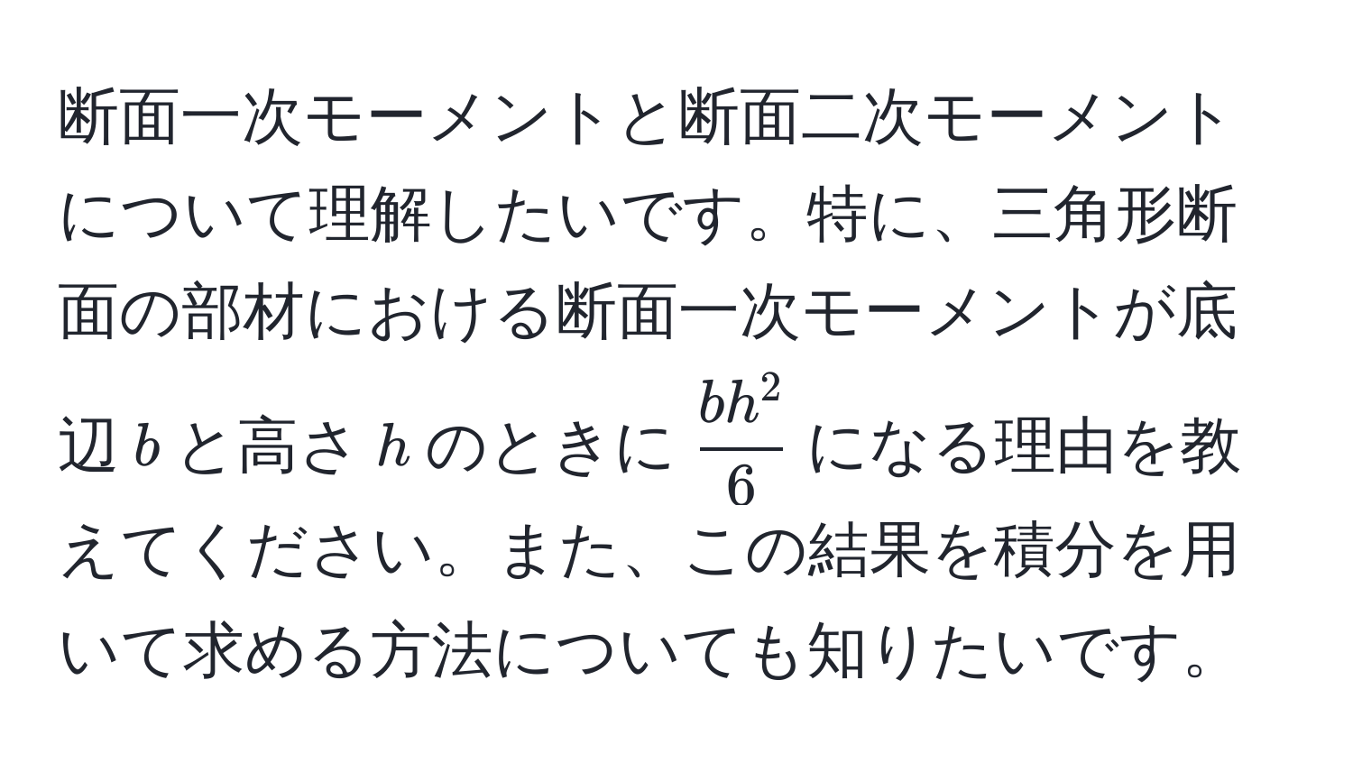 断面一次モーメントと断面二次モーメントについて理解したいです。特に、三角形断面の部材における断面一次モーメントが底辺$ b $と高さ$ h $のときに$fracb h^26$になる理由を教えてください。また、この結果を積分を用いて求める方法についても知りたいです。