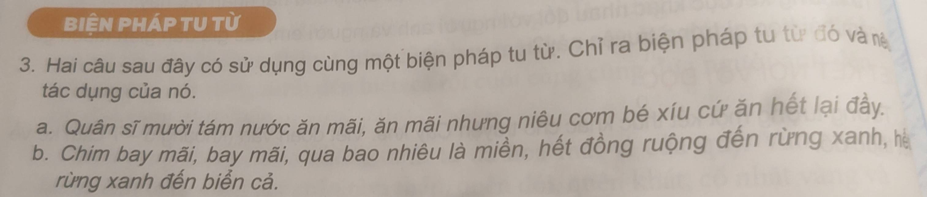 biện pháp tU từ
3. Hai câu sau đây có sử dụng cùng một biện pháp tu từ. Chỉ ra biện pháp tu từ đó và rê
tác dụng của nó.
a. Quân sĩ mười tám nước ăn mãi, ăn mãi nhưng niêu cơm bé xíu cứ ăn hết lại đầy.
b. Chim bay mãi, bay mãi, qua bao nhiêu là miền, hết đồng ruộng đến rừng xanh, hà
rừng xanh đến biển cả.