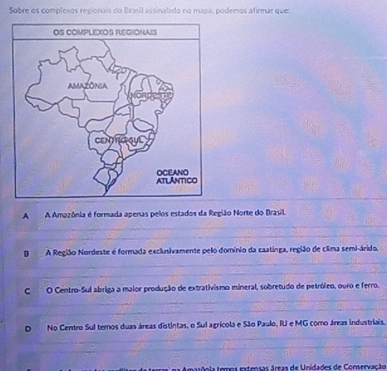 Sobre os complexos regionais do Brasil assinalado no mapa, podemos afirmar que:
A A Amazônia é formada apenas pelos estados da Região Norte do Brasil.
BA Região Nordeste é formada exclusivamente pelo domínio da caatinga, região de clima semi-árido.
CO Centro-Sul abriga a malor produção de extrativismo mineral, sobretudo de petróleo, ouro e ferro.
No Centro Sul temos duas áreas distintas, o Sul agrícola e São Paulo, RJ e MG como áreas industriais.
tarônia teros extensas áreas de Unidades de Conservação