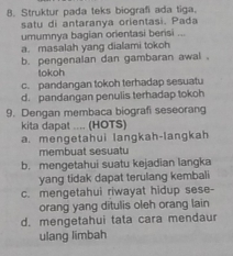 Struktur pada teks biografi ada tiga.
satu di antaranya orientasi. Pada
umumnya bagian orientasi berisi .
a. masalah yang dialami tokoh
b. pengenalan dan gambaran awal .
tokoh
c. pandangan tokoh terhadap sesuatu
d. pandangan penulis terhadap tokoh
9. Dengan membaca biografi seseorang
kita dapat .... (HOTS)
a. mengetahui langkah-langkah
membuat sesuat
b. mengetahui suatu kejadian langka
yang tidak dapat terulang kembali
c. mengetahui riwayat hidup sese-
orang yang ditulis oleh orang lain
d. mengetahui tata cara mendaur
ulang limbah