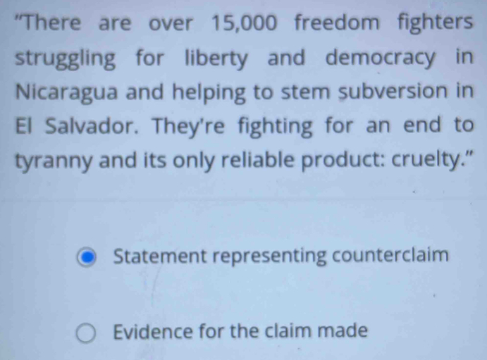 'There are over 15,000 freedom fighters
struggling for liberty and democracy in
Nicaragua and helping to stem subversion in
El Salvador. They're fighting for an end to
tyranny and its only reliable product: cruelty.”
Statement representing counterclaim
Evidence for the claim made