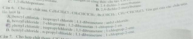 C. 1.3-dichlopentane. crymsutane. o g en có công thức cầu tạo. C iC
B. 2,4 -dichlo -3 -metylbutane.
D. 2.4 -dichlo- 2 -metylbutane.
lần lượt là Câu 6. Cho các chất sau. C₆H₃CH₂Cl; CH₃CHClCH₃ : BrCHCH₃; CH₃=CHCH₂Cl. Tên gọi của các chất trên
A)benzyl chloride ; isopropyl chloride ; 1.1 -dibrometane ; anlyl chloride.
B. benzyl chloride ; 2 -chlopropan ; 1.2 -dibrometan ; 1 -chloprop- 2 -en
C phenyl chloride ; isopropylchloride ; 1.1 -dibrometane ; 1 -chloprop- 2 -ene
D. benzyl chloride ; n-propyl chloride ; 1.1 -dibrometane : 1 -chloprop- 2 -ene
Câu 7. Cho hợp chất thơm C 1