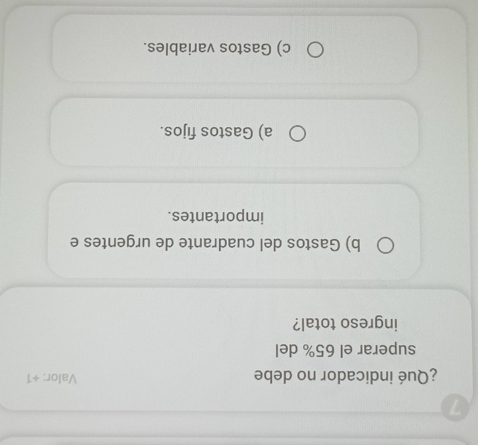 ¿Qué indicador no debe Valor: +1
superar el 65% del
ingreso total?
b) Gastos del cuadrante de urgentes e
importantes.
a) Gastos fijos.
c) Gastos variables.