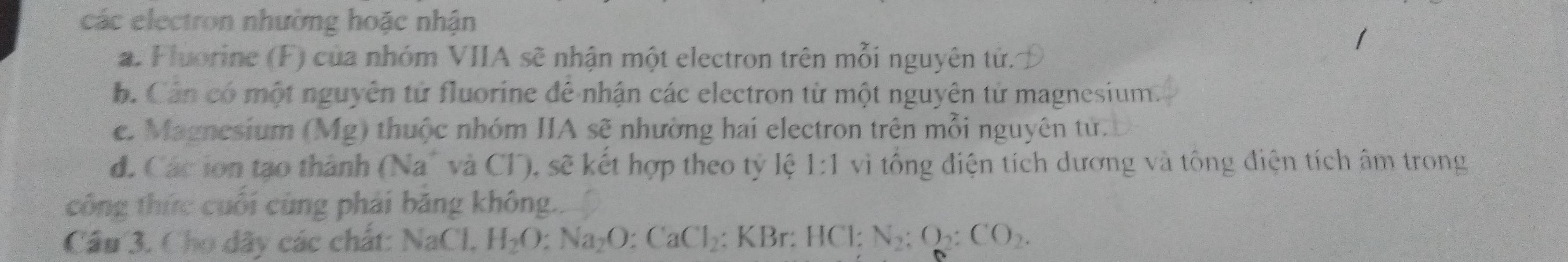 các electron nhường hoặc nhận
a. Fluorine (F) của nhóm VIIA sẽ nhận một electron trên mỗi nguyên tử.
b. Cản có một nguyên tử fluorine để nhận các electron từ một nguyên từ magnesium.
c. Magnesium (Mg) thuộc nhóm IIA sẽ nhường hai electron trên mỗi nguyên tử.
d. Các ion tạo thành (Na° và Cl), sẽ kết hợp theo tỷ lệ 1:1 vì tổng điện tích dương và tông điện tích âm trong
công thức cuối cùng phải băng không..
Câu 3. Cho dãy các chất: NaCl, H_2O : Na_2O : CaCl_2 : KBr: HC1 : N_2:O_2:CO_2.