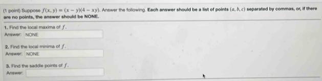 Suppose f(x,y)=(x-y)(4-xy). Answer the following. Each answer should be a list of points (a,b,c) separated by commas, or, if there 
are no points, the answer should be NONE. 
1. Find the local maxima of ƒ. 
Answer: NONE 
2. Find the local minima of ƒ. 
Answer: NONE 
3. Find the saddle points of ƒ. 
Answer: