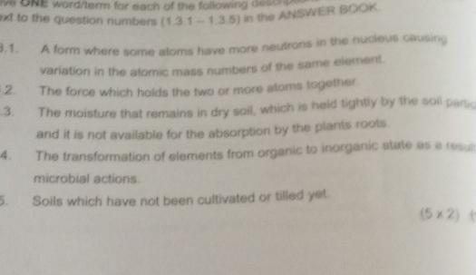 ive ONE word/term for each of the following desonp 
xt to the question numbers (1.3.1 - 1.3.5) in the ANSWER BOOK. 
3.1. A form where some atoms have more neutrons in the nucieus causing 
variation in the atomic mass numbers of the same element. 
.2. The force which holds the two or more atoms together 
.3. The moisture that remains in dry soil, which is held tightly by the soil partic 
and it is not available for the absorption by the plants roots. 
4. The transformation of elements from organic to inorganic state as a resu 
microbial actions. 
5. Soils which have not been cultivated or tilled yet 
(5 × 2) (