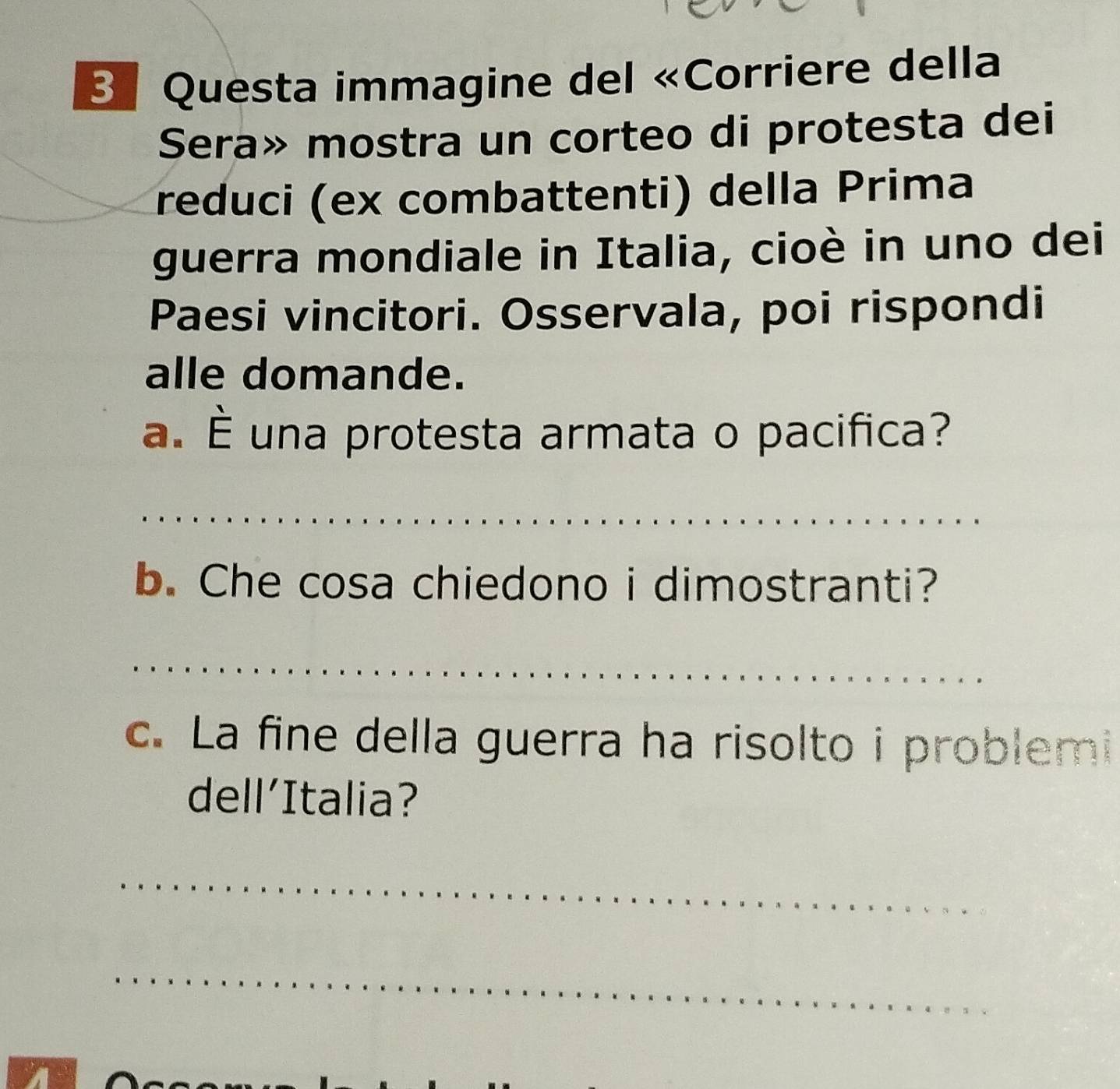 Questa immagine del «Corriere della 
Sera» mostra un corteo di protesta dei 
reduci (ex combattenti) della Prima 
guerra mondiale in Italia, cioè in uno dei 
Paesi vincitori. Osservala, poi rispondi 
alle domande. 
a. É una protesta armata o pacifica? 
_ 
__ 
_ 
_ 
b. Che cosa chiedono i dimostranti? 
_ 
c. La fine della guerra ha risolto i problemi 
dell’Italia? 
_ 
_