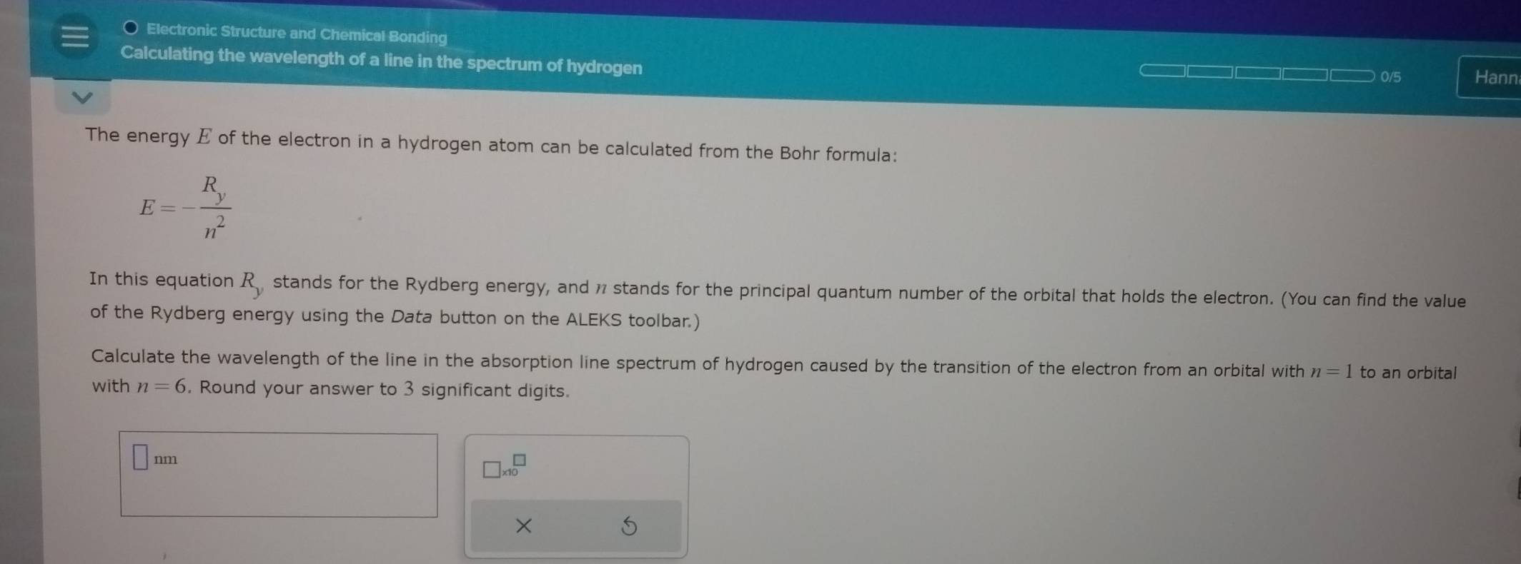 Electronic Structure and Chemical Bonding 
Calculating the wavelength of a line in the spectrum of hydrogen
0/5 Hann 
The energy E of the electron in a hydrogen atom can be calculated from the Bohr formula:
E=-frac R_yn^2
In this equation R_y stands for the Rydberg energy, and 1 stands for the principal quantum number of the orbital that holds the electron. (You can find the value 
of the Rydberg energy using the Data button on the ALEKS toolbar.) 
Calculate the wavelength of the line in the absorption line spectrum of hydrogen caused by the transition of the electron from an orbital with n=1 to an orbital 
with n=6. Round your answer to 3 significant digits.
nn
nm
□ * 10^(□)
×