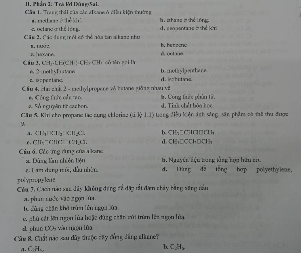 Phần 2: Trả lời Đúng/Sai.
Câu 1. Trạng thái của các alkane ở điều kiện thường
a. methane ở the^(frac 2)3 khí. b. ethane ở thể lỏng.
c. octane ở thể lỏng. d. neopentane ở thể khí
Câu 2. Các dung môi có thể hòa tan alkane như
a. nước. b. benzene
c. hexane. d. octane.
Câu 3. CH_3-CH(CH_3)-CH_2-CH_3 có tên gọi là
a. 2-methylbutane b. methylpenthane.
c. isopentane. d. isobutane.
Câu 4. Hai chất 2 - methylpropane và butane giống nhau về
a. Công thức cấu tạo. b. Công thức phân tử.
e. Số nguyên tử cacbon. d. Tính chất hóa học.
Câu 5. Khi cho propane tác dụng chlorine (tỉ lệ 1:1) trong điều kiện ánh sáng, sản phầm có thể thu được
là
a. CH_3□ CH_2□ CH_2Cl. b. CH_3□ CHCl□ CH_3.
c. CH_3 □CHC 1□ CH_2Cl. d. CH_3□ CCl_2□ CH_3.
Câu 6. Các ứng dụng của alkane
a. Dùng làm nhiên liệu. b. Nguyên liệu trong tổng hợp hữu cơ.
c. Làm dung môi, dầu nhờn. d. Dùng để tổng hợp polyethylene,
polypropylene.
Câu 7. Cách nào sau đây không dùng để dập tắt đám cháy bằng xăng dầu
a. phun nước vào ngọn lửa.
b. dùng chăn khô trùm lên ngọn lửa.
c. phủ cát lên ngọn lửa hoặc dùng chăn ướt trùm lên ngọn lửa.
d. phun CO_2 vào ngọn lửa.
Câu 8. Chất nào sau đây thuộc dãy đồng đẳng alkane?
a. C_2H_4.
b. C_2H_6.