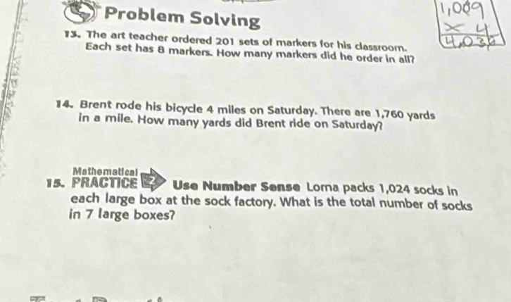 Problem Solving 
13. The art teacher ordered 201 sets of markers for his classroom. 
Each set has 8 markers. How many markers did he order in all? 
7 
a 
14. Brent rode his bicycle 4 miles on Saturday. There are 1,760 yards
in a mile. How many yards did Brent ride on Saturday? 
Mathematical 
15. PRACTICE Use Number Sense Lorna packs 1,024 socks in 
each large box at the sock factory. What is the total number of socks 
in 7 large boxes?