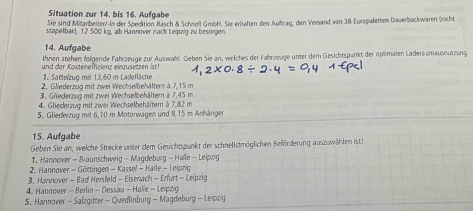 Situation zur 14. bis 16. Aufgabe 
Sie sind Mitarbeiter/-in der Spedition Rasch & Schnell GmbH. Sie erhalten den Auftrag, den Versand von 38 Europaletten Dauerbackwaren (nicht 
stapelbar), 12 500 kg, ab Hannover nach Leipzig zu besorgen. 
14. Aufgabe 
Ihnen stehen folgende Fahrzeuge zur Auswahl. Geben Sie an, welches der Fahrzeuge unter dem Gesichtspunkt der optimalen Laderaumausnutzung 
und der Kosteneffizienz einzusetzen ist! 
1. Sattelzug mit 13,60 m Ladefläche 
2. Gliederzug mit zwei Wechselbehältern à 7,15 m
3. Gliederzug mit zwei Wechselbehältern à 7,45 m
4. Gliederzug mit zwei Wechselbehältern à 7,82 m
5. Gliederzug mit 6,10 m Motorwagen und 8,15 m Anhänger 
15. Aufgabe 
Geben Sie an, welche Strecke unter dem Gesichtspunkt der schnellstmöglichen Beförderung auszuwählen ist! 
1. Hannover - Braunschweig - Magdeburg - Halle - Leipzig 
2. Hannover - Göttingen - Kassel - Halle - Leipzig 
3. Hannover - Bad Hersfeld - Eisenach - Erfurt - Leipzig 
4. Hannover - Berlin - Dessau - Halle - Leipzig 
5. Hannover - Salzgitter - Quedlinburg - Magdeburg - Leipzig