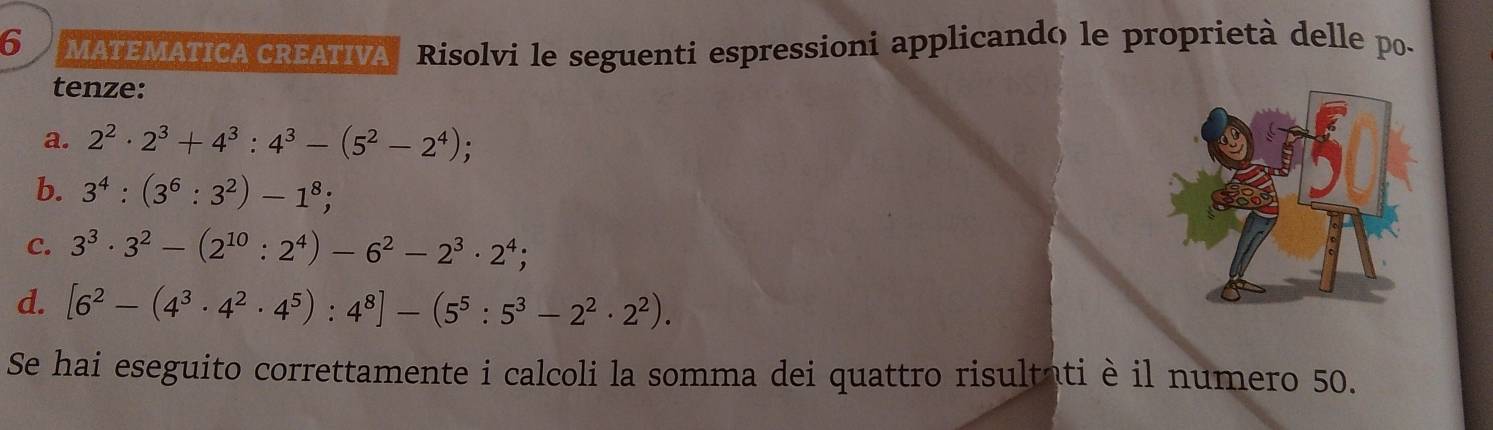 MATEMATICA CREATIVA Risolvi le seguenti espressioni applicando le proprietà delle po- 
tenze: 
a. 2^2· 2^3+4^3:4^3-(5^2-2^4)
b. 3^4:(3^6:3^2)-1^8; 
C. 3^3· 3^2-(2^(10):2^4)-6^2-2^3· 2^4; 
d. [6^2-(4^3· 4^2· 4^5):4^8]-(5^5:5^3-2^2· 2^2). 
Se hai eseguito correttamente i calcoli la somma dei quattro risultati è il numero 50.