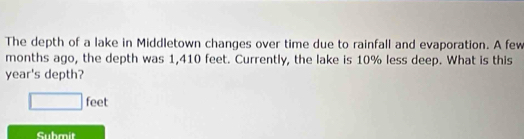 The depth of a lake in Middletown changes over time due to rainfall and evaporation. A few 
months ago, the depth was 1,410 feet. Currently, the lake is 10% less deep. What is this 
year's depth?
□ fe e 
Submit