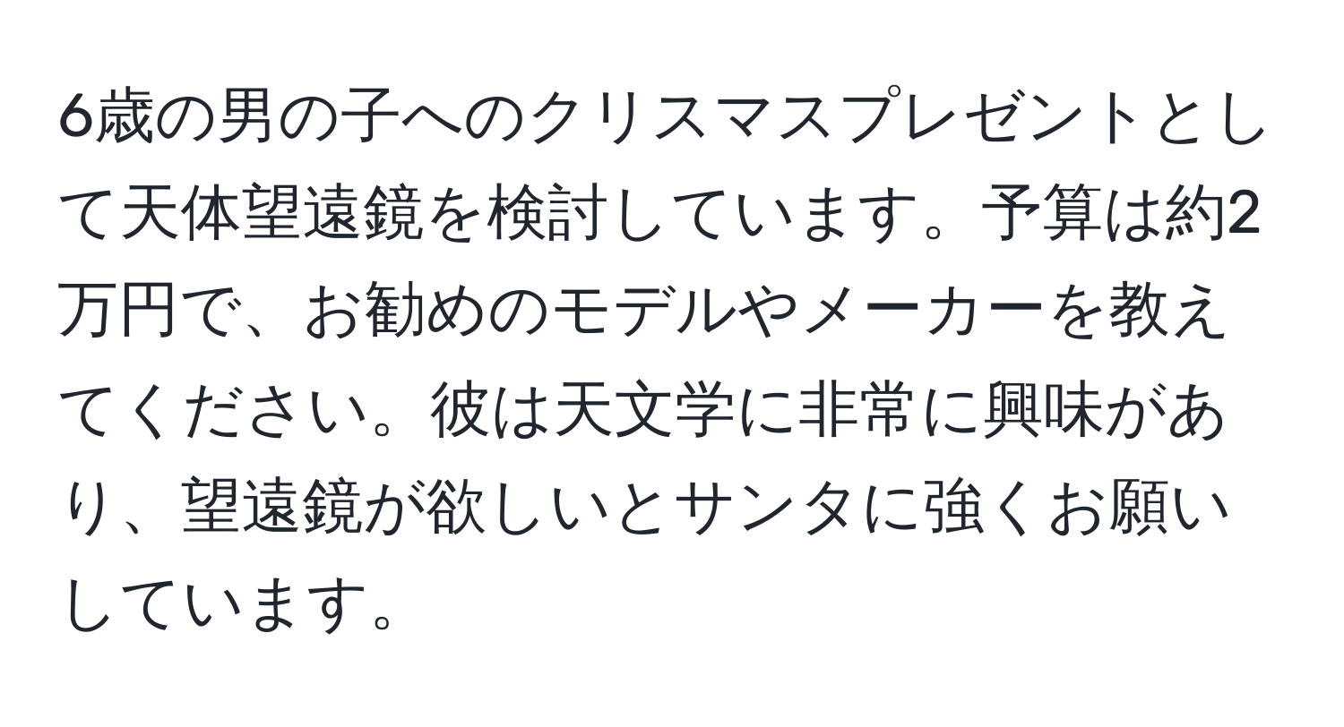 6歳の男の子へのクリスマスプレゼントとして天体望遠鏡を検討しています。予算は約2万円で、お勧めのモデルやメーカーを教えてください。彼は天文学に非常に興味があり、望遠鏡が欲しいとサンタに強くお願いしています。