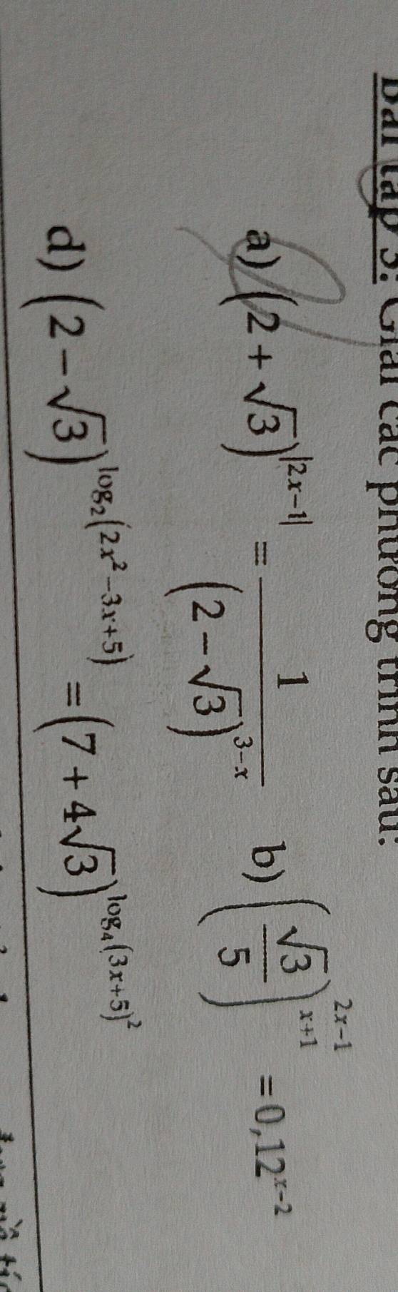 Bai tập 3: Giải các phương trình sau:
a) (2+sqrt(3))^|2x-1|=frac 1(2-sqrt(3))^3-x
b) ( sqrt(3)/5 )^ (2x-1)/x+1 =0,12^(x-2)
d) (2-sqrt(3))^log _2(2x^2-3x+5)=(7+4sqrt(3))^log _4(3x+5)^2