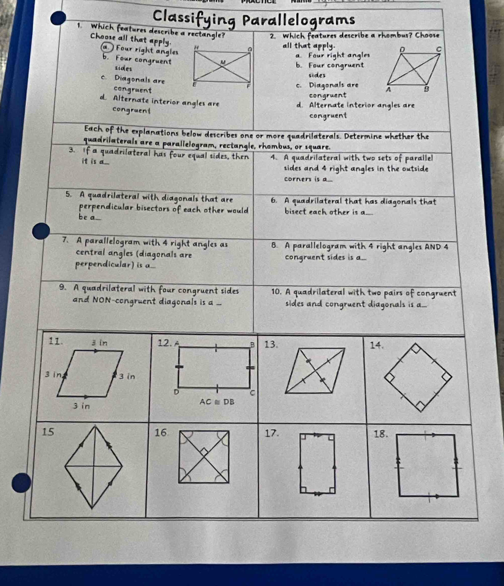 Classifying Parallelograms
1. Which features describe a rectangle? 2. Which features describe a rhombus? Choose
Choose all that apply. 
all that apply.
a Four right angles
a. Four right angles
b. Four congruent b. Four congruent
sides
sides
c. Diagonals are c. Diagonals are 
congruent
congruent
d. Alternate interior angles are d. Alternate interior angles are
congruent
congruent
Each of the explanations below describes one or more quadrilaterals. Determine whether the
quadrilaterals are a parallelogram, rectangle, rhombus, or square.
3. If a quadrilateral has four equal sides, then 4. A quadrilateral with two sets of parallel
it is a...
sides and 4 right angles in the outside
corners is a...
5. A quadrilateral with diagonals that are 6. A quadrilateral that has diagonals that
perpendicular bisectors of each other would bisect each other is a....
be a_
7. A parallelogram with 4 right angles as B A parallelogram with 4 right angles AND 4
central angles (diagonals are congruent sides is a...
perpendicular) is a...
9. A quadrilateral with four congruent sides 10. A quadrilateral with two pairs of congruent
and NON-congruent diagonals is a ... sides and congruent diagonals is a...
11. j in 12.A B 13. 14.
3 in 3 in
D
3 in
AC≌ DB
16
15 17. 18.