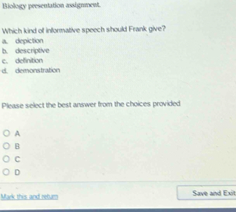 Biology presentation assignment.
Which kind of informative speech should Frank give?
a. depiction
b. descriptive
c. definition
d. demonstration
Please select the best answer from the choices provided
A
B
C
D
Mark this and return Save and Exit