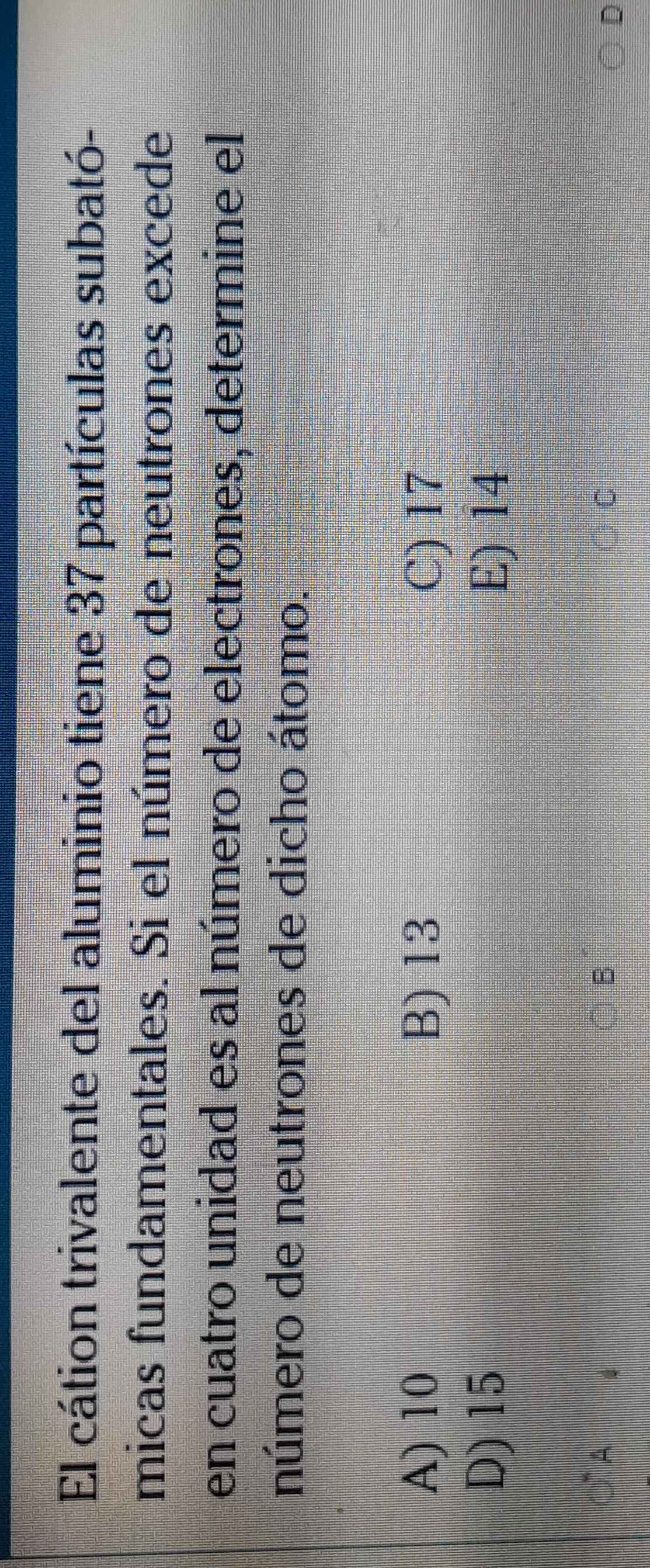 El cátion trivalente del aluminio tiene 37 partículas subató-
micas fundamentales. Si el número de neutrones excede
en cuatro unidad es al número de electrones, determine el
número de neutrones de dicho átomo.
A) 10 B) 13 C) 17
D) 15 E) 14
B
D