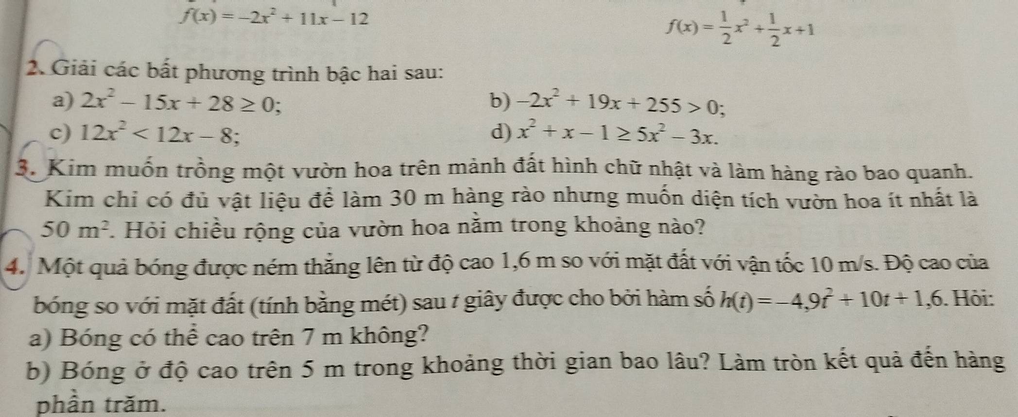 f(x)=-2x^2+11x-12
f(x)= 1/2 x^2+ 1/2 x+1
2. Giải các bất phương trình bậc hai sau: 
a) 2x^2-15x+28≥ 0 : 
b) -2x^2+19x+255>0; 
c) 12x^2<12x-8</tex> . 
d) x^2+x-1≥ 5x^2-3x. 
3. Kim muốn trồng một vườn hoa trên mảnh đất hình chữ nhật và làm hàng rào bao quanh. 
Kim chỉ có đủ vật liệu để làm 30 m hàng rào nhưng muốn diện tích vườn hoa ít nhất là
50m^2. Hỏi chiều rộng của vườn hoa nằm trong khoảng nào? 
4. Một quả bóng được ném thắng lên từ độ cao 1, 6 m so với mặt đất với vận tốc 10 m/s. Độ cao của 
bóng so với mặt đất (tính bằng mét) sau / giây được cho bởi hàm số h(t)=-4,9t^2+10t+1,6. Hội: 
a) Bóng có thể cao trên 7 m không? 
b) Bóng ở độ cao trên 5 m trong khoảng thời gian bao lâu? Làm tròn kết quả đến hàng 
phần trăm.