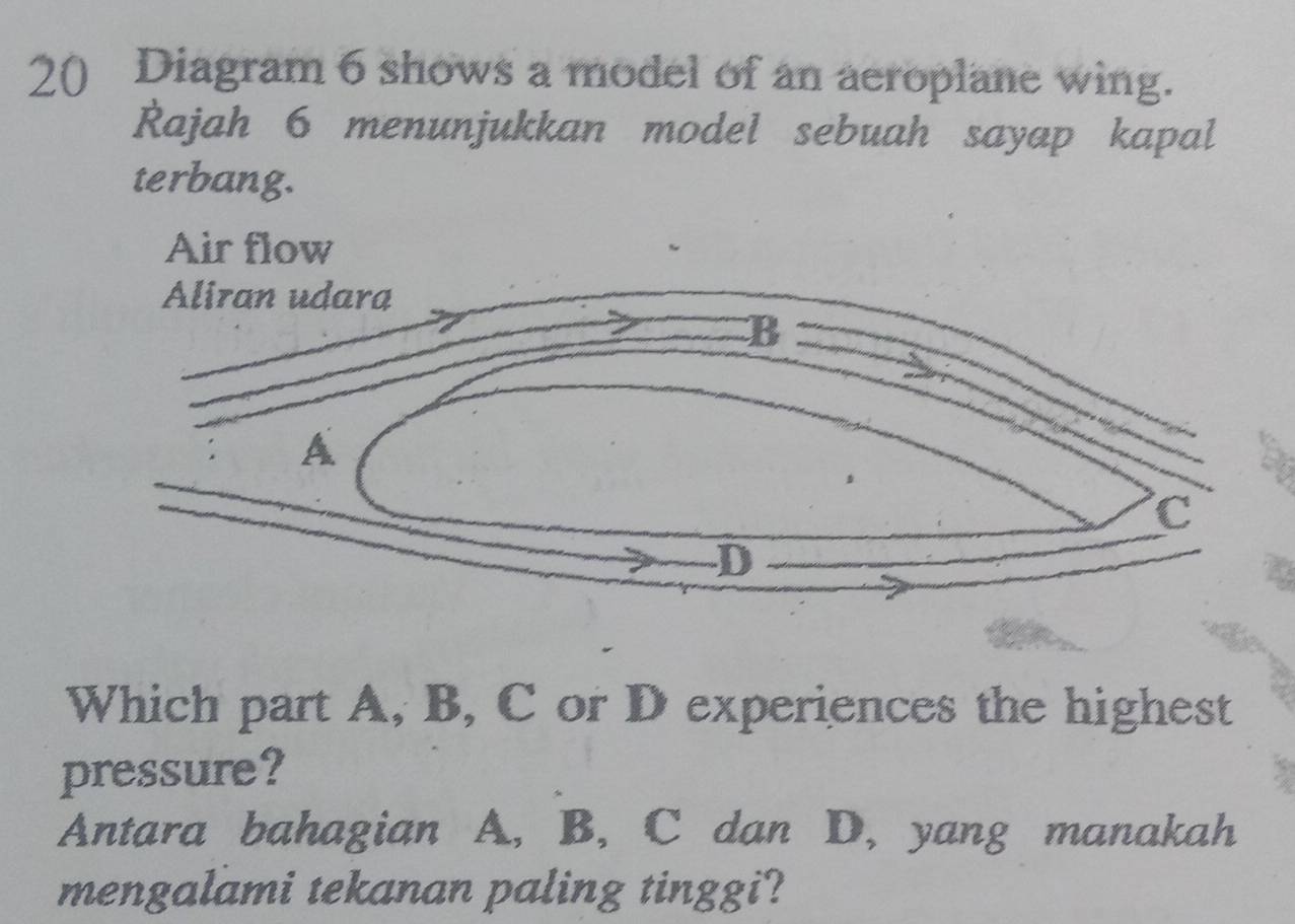 Diagram 6 shows a model of an aeroplane wing. 
Rajah 6 menunjukkan model sebuah sayap kapal 
terbang. 
Air flow 
Which part A, B, C or D experiences the highest 
pressure? 
Antara bahagian A, B, C dan D, yang manakah 
mengalami tekanan paling tinggi?