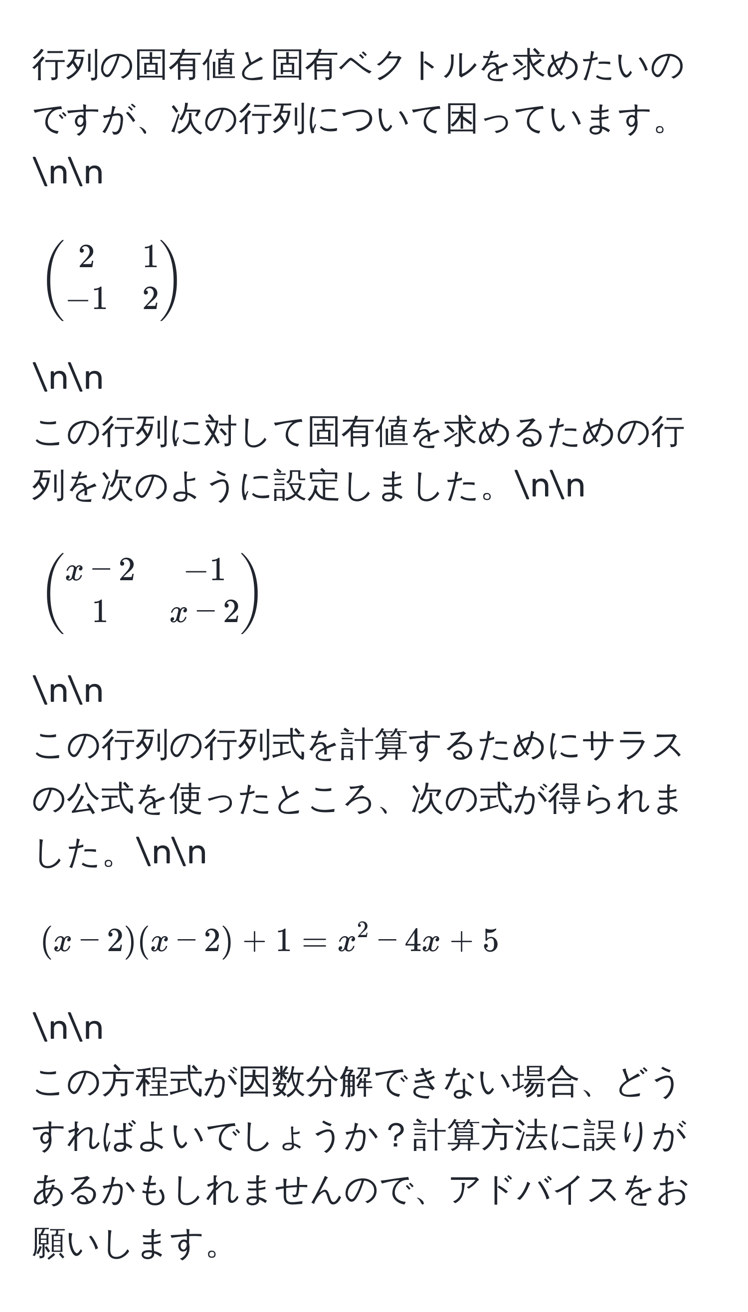 行列の固有値と固有ベクトルを求めたいのですが、次の行列について困っています。nn
[
beginpmatrix
2 & 1 
-1 & 2
endpmatrix
] nn
この行列に対して固有値を求めるための行列を次のように設定しました。nn
[
beginpmatrix
x - 2 & -1 
1 & x - 2
endpmatrix
] nn
この行列の行列式を計算するためにサラスの公式を使ったところ、次の式が得られました。nn
[
(x - 2)(x - 2) + 1 = x^2 - 4x + 5
] nn
この方程式が因数分解できない場合、どうすればよいでしょうか？計算方法に誤りがあるかもしれませんので、アドバイスをお願いします。