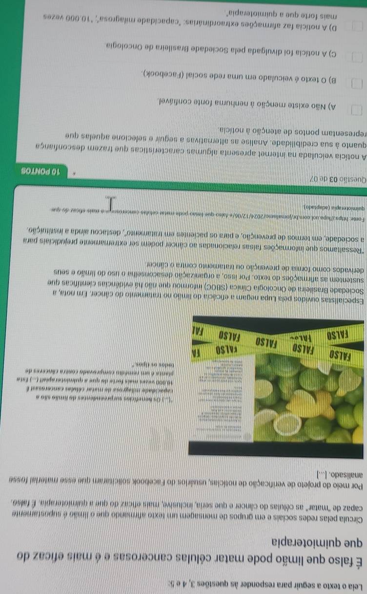 Leia o texto a seguir para responder às questões 3, 4 e 5:
É falso que limão pode matar células cancerosas e é mais eficaz do
que quimioterapia
Circula pelas redes sociais e em grupos de mensagem um texto afirmando que o limão é supostamente
capaz de "matar" as células do câncer e que seria, inclusive, mais eficaz do que a quimioterapia. É falso.
Por meio do projeto de verificação de notícias, usuários do Facebook solicitaram que esse material fosse
analisado. ...]
C.) Os benefícios surpreendentes do fimão são a
pacida de milagrosa de matar cólulas cancerosad E
.000 vazes maís forte do que a quimioterapiall (...) Esta
anta é um remédio comprovado contra cânceres de
dos os tipos."
Especialistas ouvidos pela Lupa negam a eficácia do limão no tratamento do câncer. Em nota, a
Sociedade Brasileira de Oncologia Clínica (SBOC) informou que não há evidências científicas que
sustentem as afirmações do texto. Por isso, a organização desaconselha o uso do limão e seus
derivados como forma de prevenção ou tratamento contra o câncer
'Ressaltamos que informações falsas relacionadas ao câncer podem ser extremamente prejudiciais para
a sociedade, em termos de prevenção, e para os pacientes em tratamento', 2, destacou ainda a instituição.
Fonte: https://lupa.uol.com.br/jornalismo/2024/12/00/e falso que límão poda matar célulãs cancerõer= - e mais sficaz do que
quimioterapia (adaptado)
Questão 03 de 07 10 PONTOS
A notícia veiculada na internet apresenta algumas características que trazem desconfiança
quanto à sua credibilidade. Analise as alternativas a seguir e selecione aquelas que
representam pontos de atenção à notícia.
A) Não existe menção à nenhuma fonte confiável.
B) O texto é veiculado em uma rede social (Facebook).
C) A notícia foi divulgada pela Sociedade Brasileira de Oncologia
D) A notícia faz afirmações extraordinárias: "capacidade milagrosa"; "10.000 vezes
mais forte que a quimioterapia"