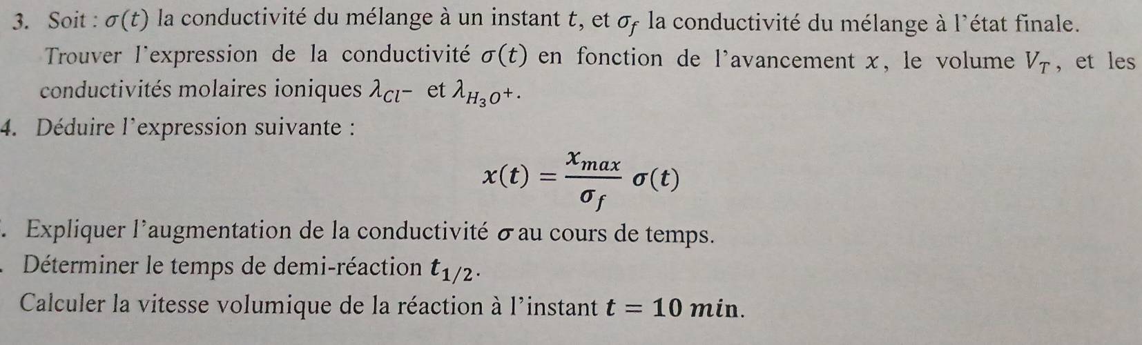 Soit : sigma (t) la conductivité du mélange à un instant t, et σ la conductivité du mélange à l'état finale. 
Trouver l'expression de la conductivité sigma (t) en fonction de l'avancement x, le volume V_T ,et les 
conductivités molaires ioniques lambda _Cl^- et lambda _H_3O^+. 
4. Déduire l'expression suivante :
x(t)=frac x_maxsigma _fsigma (t)
3 Expliquer l'augmentation de la conductivité σ au cours de temps. 
Déterminer le temps de demi-réaction t_1/2. 
Calculer la vitesse volumique de la réaction à l'instant t=10min.