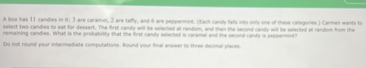 A box has 11 candies in it: 3 are caramel, 2 are taffy, and 6 are peppermint. (Each candy falls into only one of these categories.) Carmen wants to 
select two candies to eat for dessert. The first candy will be selected at random, and then the second candy will be selected at random from the 
remaining candies. What is the probability that the first candy selected is caramel and the second candy is peppermint? 
Do not round your intermediate computations. Round your final answer to three decimal places.