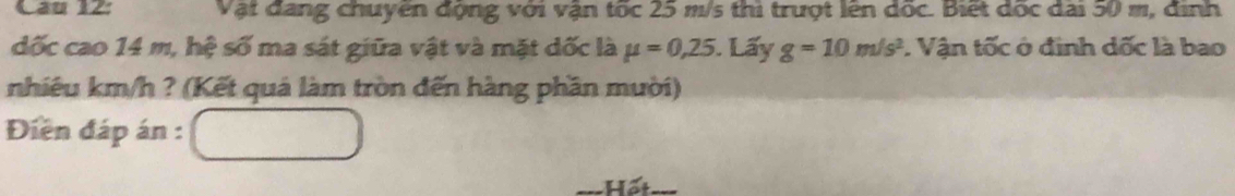 Vật đang chuyên động với vận tốc 25 m/s thi trượt lên dốc. Biết đốc đai 50 m, định 
đốc cao 14 m, hệ số ma sát giữa vật và mặt dốc là mu =0,25. Lấy g=10m/s^2. Vận tốc ở định dốc là bao 
nhiêu km/h ? (Kết quả làm tròn đến hàng phần mười) 
Điện đáp án : 
Hết