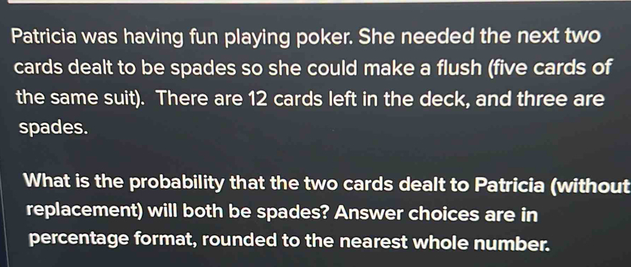 Patricia was having fun playing poker. She needed the next two 
cards dealt to be spades so she could make a flush (five cards of 
the same suit). There are 12 cards left in the deck, and three are 
spades. 
What is the probability that the two cards dealt to Patricia (without 
replacement) will both be spades? Answer choices are in 
percentage format, rounded to the nearest whole number.