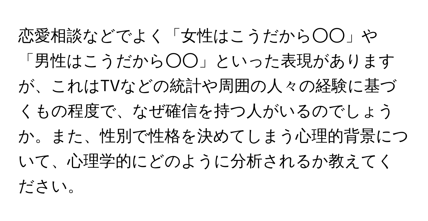 恋愛相談などでよく「女性はこうだから○○」や「男性はこうだから○○」といった表現がありますが、これはTVなどの統計や周囲の人々の経験に基づくもの程度で、なぜ確信を持つ人がいるのでしょうか。また、性別で性格を決めてしまう心理的背景について、心理学的にどのように分析されるか教えてください。