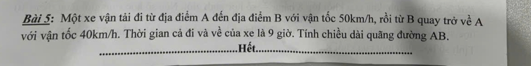 Một xe vận tải đi từ địa điểm A đến địa điểm B với vận tốc 50km/h, rồi từ B quay trở về A 
với vận tốc 40km/h. Thời gian cả đi và về của xe là 9 giờ. Tính chiều dài quãng đường AB. 
_.Hết._