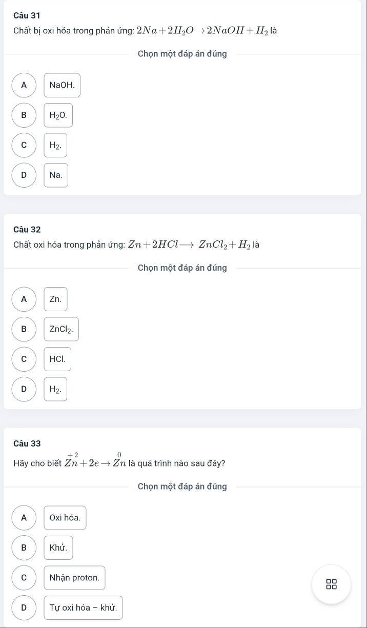 Chất bị oxi hóa trong phản ứng: 2Na+2H_2Oto 2NaOH+H_2 là
Chọn một đáp án đúng
A NaOH.
B H_2O.
C H_2.
D Na.
Câu 32
Chất oxi hóa trong phản ứng: Zn+2HClto ZnCl_2+H_2 là
* Chọn một đáp án đúng
A Zn.
B ZnCl_2.
C HCl.
D H_2. 
Câu 33
Hãy cho biết Zn^(+2)+2eto Zn là quá trình nào sau đây?
Chọn một đáp án đúng
A Oxi hóa.
Khử.
C Nhận proton.
8
D Tự oxi hóa - khử.