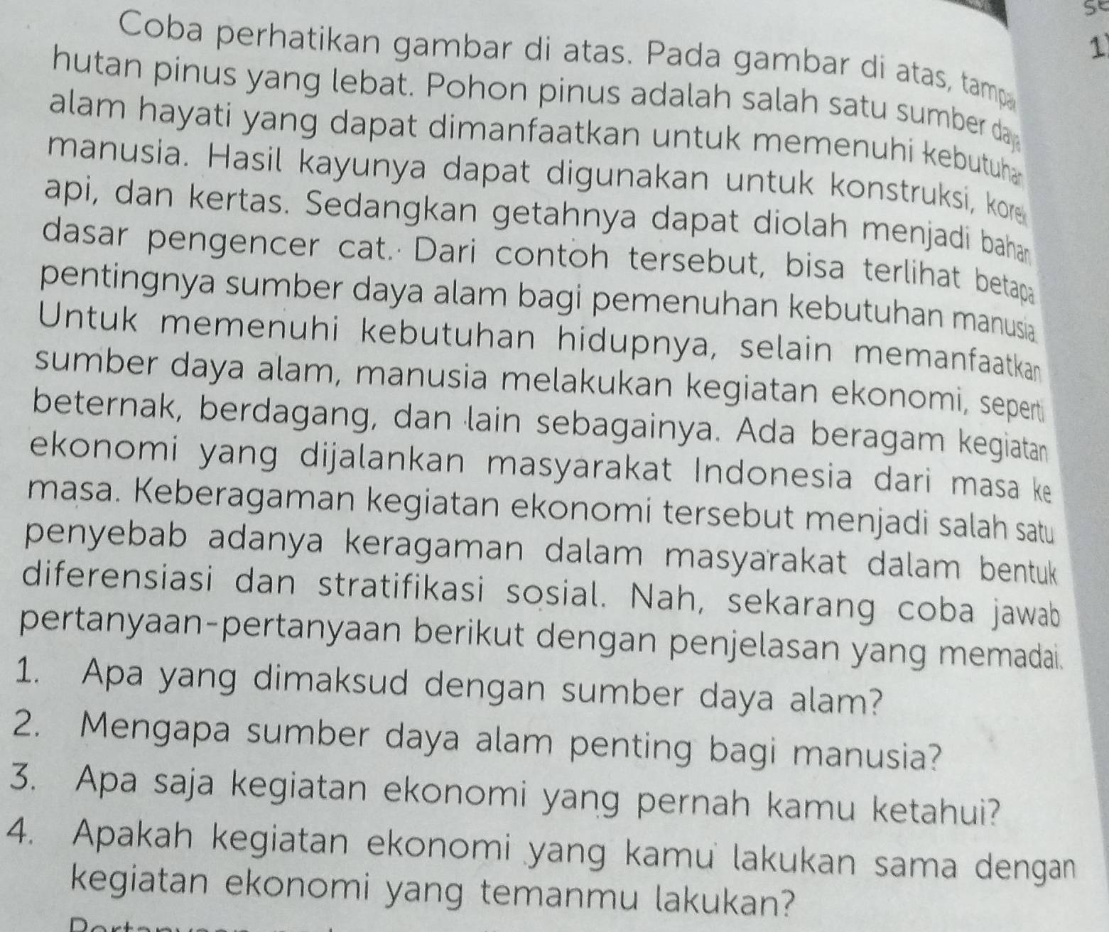 se 
1 
Coba perhatikan gambar di atas. Pada gambar di atas, tamp 
hutan pinus yang lebat. Pohon pinus adalah salah satu sumber da 
alam hayati yang dapat dimanfaatkan untuk memenuhi kebutuha 
manusia. Hasil kayunya dapat digunakan untuk konstruksi, kore 
api, dan kertas. Sedangkan getahnya dapat diolah menjadi bahan 
dasar pengencer cat. Dari contoh tersebut, bisa terlihat betapa 
pentingnya sumber daya alam bagi pemenuhan kebutuhan manusia 
Untuk memenuhi kebutuhan hidupnya, selain memanfaatkan 
sumber daya alam, manusia melakukan kegiatan ekonomi, sepert 
beternak, berdagang, dan lain sebagainya. Ada beragam kegiatan 
ekonomi yang dijalankan masyarakat Indonesia dari masa ke 
masa. Keberagaman kegiatan ekonomi tersebut menjadi salah satu 
penyebab adanya keragaman dalam masyarakat dalam bentuk 
diferensiasi dan stratifikasi sosial. Nah, sekarang coba jawab 
pertanyaan-pertanyaan berikut dengan penjelasan yang memadai. 
1. Apa yang dimaksud dengan sumber daya alam? 
2. Mengapa sumber daya alam penting bagi manusia? 
3. Apa saja kegiatan ekonomi yang pernah kamu ketahui? 
4. Apakah kegiatan ekonomi yang kamu lakukan sama dengan 
kegiatan ekonomi yang temanmu lakukan?