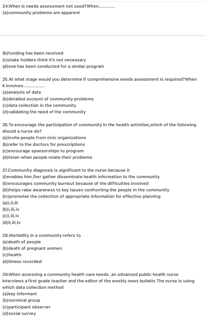 When is needs assessment not used?When.............
(a)community problems are apparent
(b)funding has been received
(c)stake hoIders think it's not necessary
(d)one has been conducted for a similar program
25.At what stage would you determine if comprehensive needs assessment is required?When
it involves._
(a)analysis of data
(b)detailed account of community problems
(c)data collection in the community
(d)validating the need of the community
26.To encourage the participation of community in the health activities,which of the following
should a nurse do?
(a)invite people from civic organizations
(b)refer to the doctors for prescriptions
(c)encourage sponsorships to program
(d)listen when people relate their problems
27.Community diagnosis is significant to the nurse because it
(i)enables him /her gather disseminate health information to the community
(ii)encourages community burnout because of the difficulties involved
(iii)helps raise awareness to key issues confronting the people in the community
(iv)promotes the collection of appropriate information for effective planning
(a)i,ii,iii
(b)i,iii,iv
(c)i,iii,iv
(d)ii,iii,iv
28.Morbidity in a community refers to
(a)death of people
(b)death of pregnant women
(c)health
(d)illness recorded
29.When accessing a community health care needs ,an advanced public health nurse
interviews a first grade teacher and the editor of the weekly news bulletin.The nurse is using
which data collection method
(a)key informant
(b)norminal group
(c)participant observer
(d)social survey